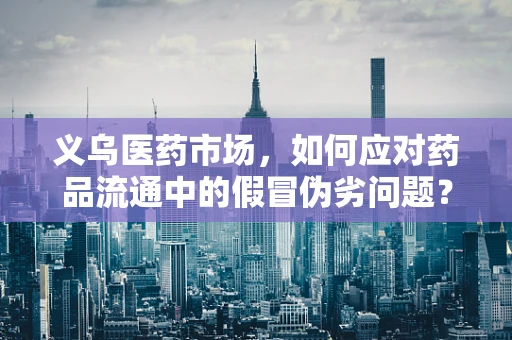 义乌医药市场，如何应对药品流通中的假冒伪劣问题？