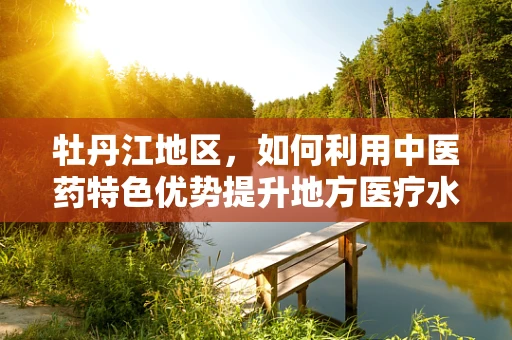 牡丹江地区，如何利用中医药特色优势提升地方医疗水平？