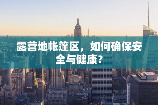 露营地帐篷区，如何确保安全与健康？