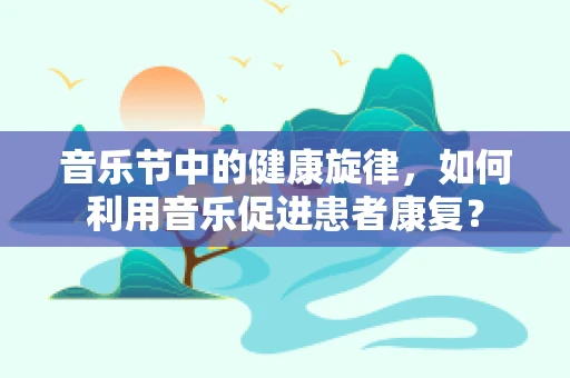 音乐节中的健康旋律，如何利用音乐促进患者康复？