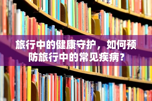 旅行中的健康守护，如何预防旅行中的常见疾病？