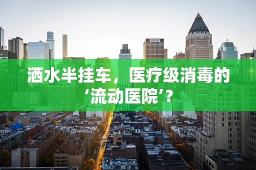 洒水半挂车，医疗级消毒的‘流动医院’？