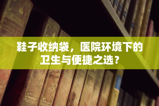 鞋子收纳袋，医院环境下的卫生与便捷之选？