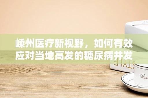 嵊州医疗新视野，如何有效应对当地高发的糖尿病并发症？