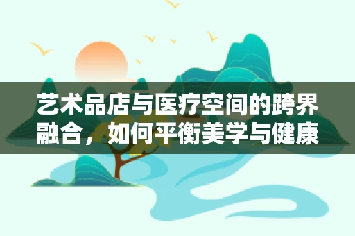 艺术品店与医疗空间的跨界融合，如何平衡美学与健康环境？
