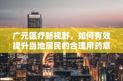 广元医疗新视野，如何有效提升当地居民的合理用药意识？
