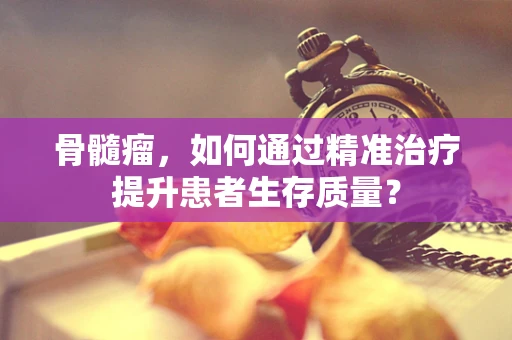 骨髓瘤，如何通过精准治疗提升患者生存质量？