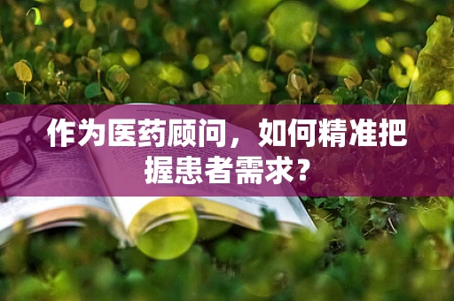 作为医药顾问，如何精准把握患者需求？
