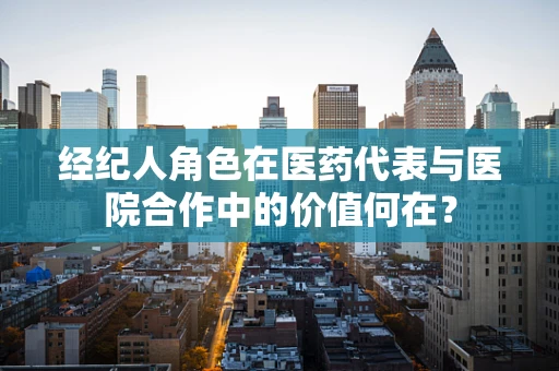 经纪人角色在医药代表与医院合作中的价值何在？