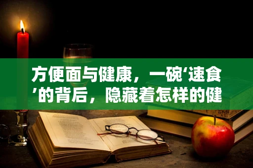 方便面与健康，一碗‘速食’的背后，隐藏着怎样的健康秘密？