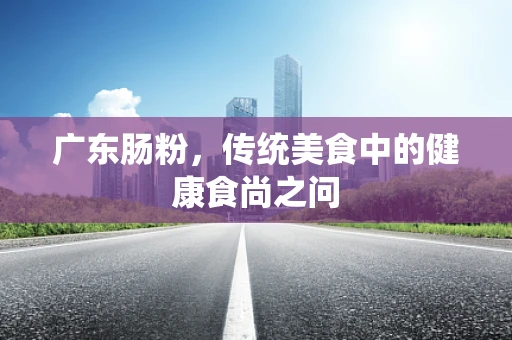 广东肠粉，传统美食中的健康食尚之问