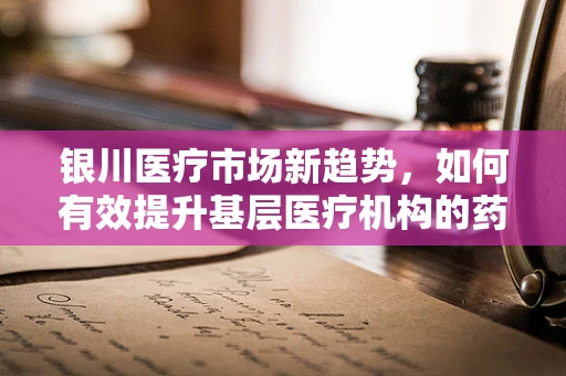 银川医疗市场新趋势，如何有效提升基层医疗机构的药品可及性？