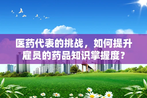 医药代表的挑战，如何提升雇员的药品知识掌握度？