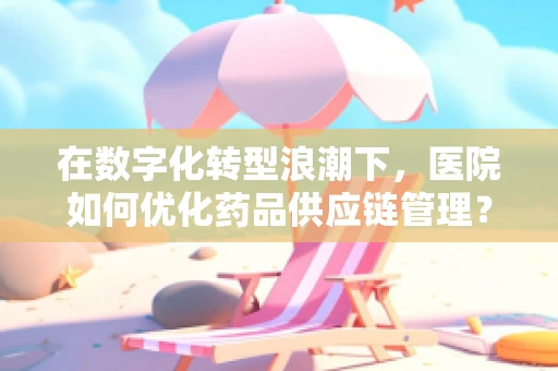 在数字化转型浪潮下，医院如何优化药品供应链管理？
