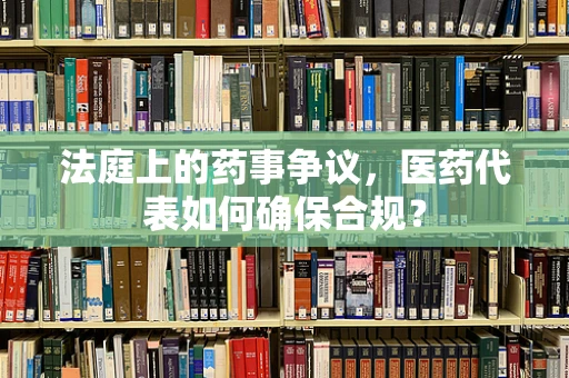 法庭上的药事争议，医药代表如何确保合规？