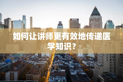 如何让讲师更有效地传递医学知识？