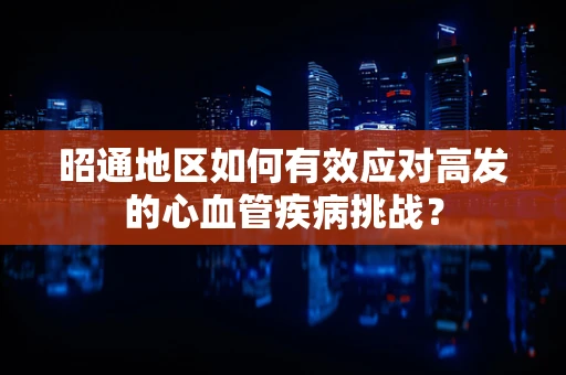 昭通地区如何有效应对高发的心血管疾病挑战？
