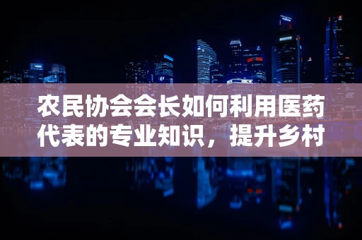 农民协会会长如何利用医药代表的专业知识，提升乡村医疗可及性？