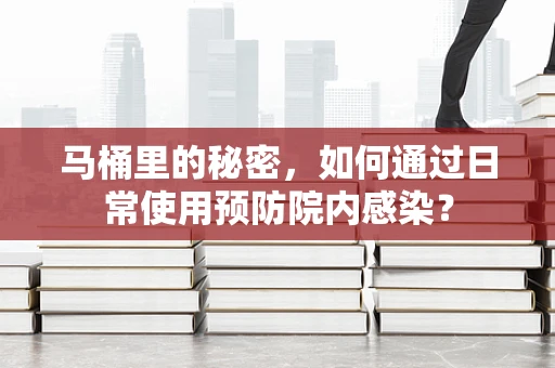 马桶里的秘密，如何通过日常使用预防院内感染？