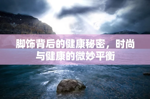 脚饰背后的健康秘密，时尚与健康的微妙平衡