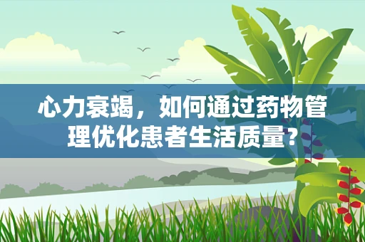 心力衰竭，如何通过药物管理优化患者生活质量？