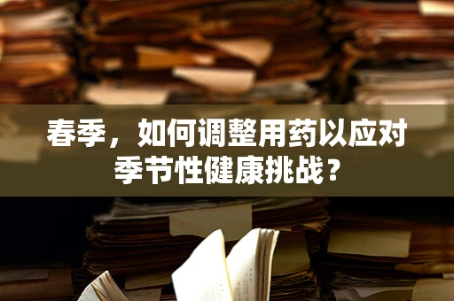 春季，如何调整用药以应对季节性健康挑战？