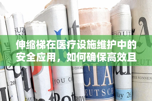 伸缩梯在医疗设施维护中的安全应用，如何确保高效且无虞？