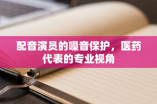 配音演员的嗓音保护，医药代表的专业视角