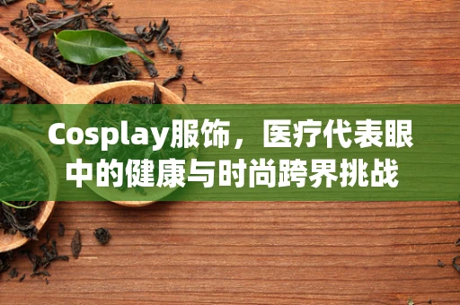 Cosplay服饰，医疗代表眼中的健康与时尚跨界挑战