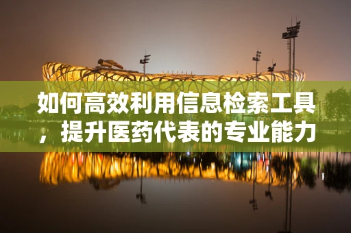 如何高效利用信息检索工具，提升医药代表的专业能力？