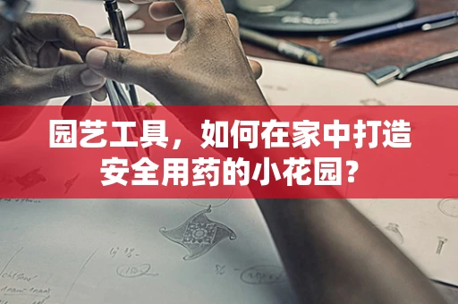 园艺工具，如何在家中打造安全用药的小花园？