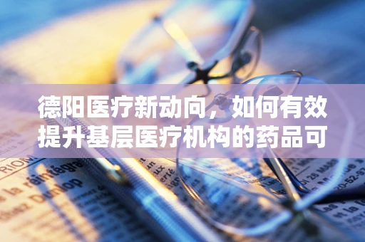 德阳医疗新动向，如何有效提升基层医疗机构的药品可及性？