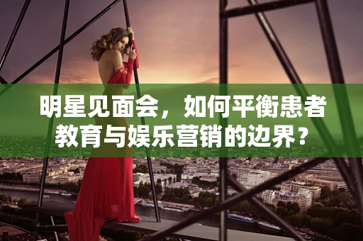 明星见面会，如何平衡患者教育与娱乐营销的边界？