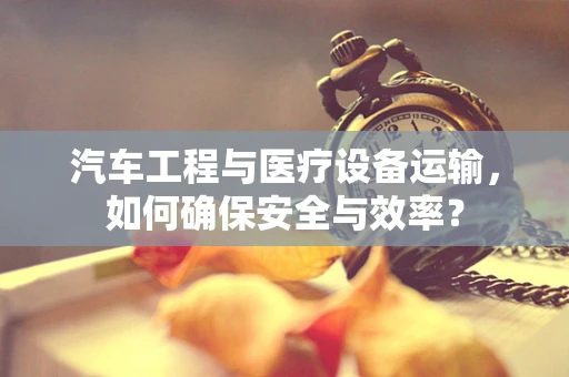 汽车工程与医疗设备运输，如何确保安全与效率？