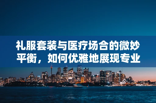 礼服套装与医疗场合的微妙平衡，如何优雅地展现专业？