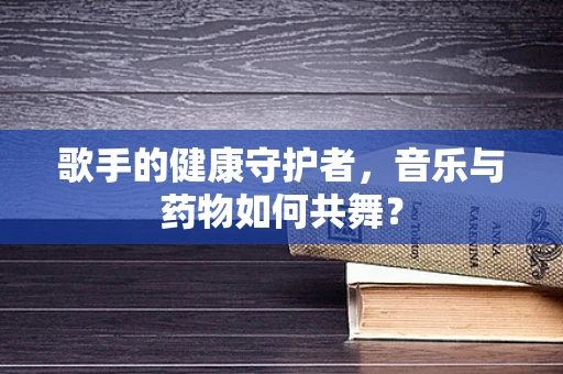 歌手的健康守护者，音乐与药物如何共舞？