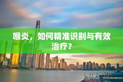 喉炎，如何精准识别与有效治疗？