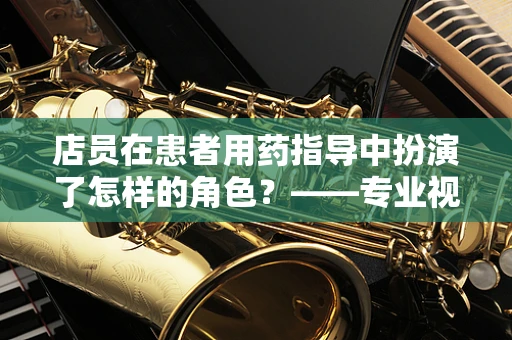 店员在患者用药指导中扮演了怎样的角色？——专业视角下的药店店员职责解析