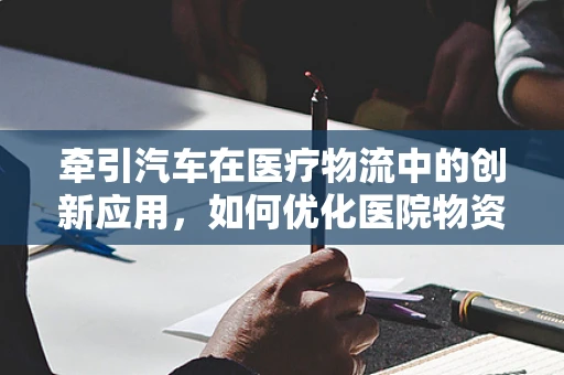 牵引汽车在医疗物流中的创新应用，如何优化医院物资运输效率？