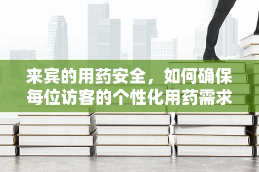 来宾的用药安全，如何确保每位访客的个性化用药需求得到满足？