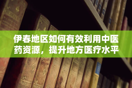 伊春地区如何有效利用中医药资源，提升地方医疗水平？