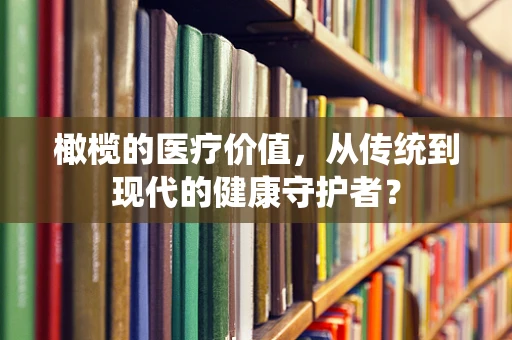 橄榄的医疗价值，从传统到现代的健康守护者？