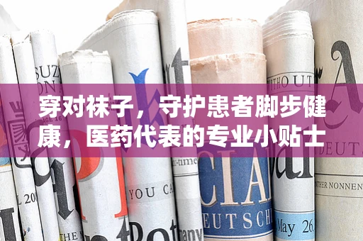 穿对袜子，守护患者脚步健康，医药代表的专业小贴士