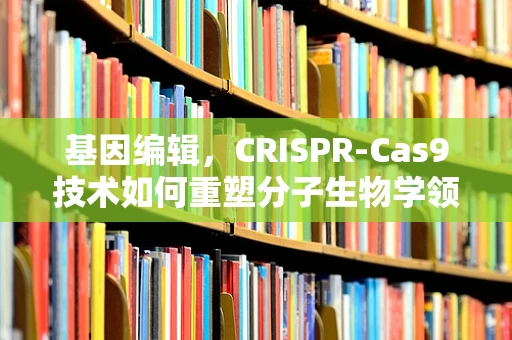 基因编辑，CRISPR-Cas9技术如何重塑分子生物学领域？