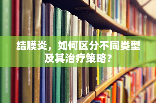 结膜炎，如何区分不同类型及其治疗策略？