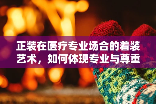 正装在医疗专业场合的着装艺术，如何体现专业与尊重？