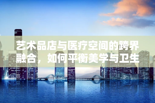 艺术品店与医疗空间的跨界融合，如何平衡美学与卫生？