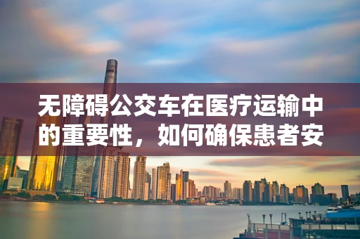 无障碍公交车在医疗运输中的重要性，如何确保患者安全、便捷地出行？