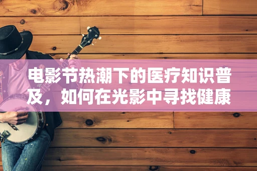电影节热潮下的医疗知识普及，如何在光影中寻找健康密码？