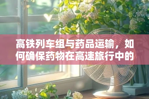 高铁列车组与药品运输，如何确保药物在高速旅行中的安全与稳定？